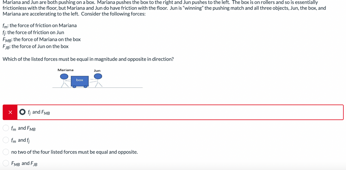 Mariana and Jun are both pushing on a box. Mariana pushes the box to the right and Jun pushes to the left. The box is on rollers and so is essentially
frictionless with the floor, but Mariana and Jun do have friction with the floor. Jun is "winning" the pushing match and all three objects, Jun, the box, and
Mariana are accelerating to the left. Consider the following forces:
fm: the force of friction on Mariana
f;: the force of friction on Jun
FMB: the force of Mariana on the box
FJB: the force of Jun on the box
Which of the listed forces must be equal in magnitude and opposite in direction?
Of; and FMB
Mariana
box
Jun
fm and FMB
fm and fj
no two of the four listed forces must be equal and opposite.
FMB and FJB