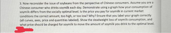 3. Now reconsider the issue of soybeans from the perspective of Chinese consumers. Assume you are a
Chinese consumer who drinks soymilk each day. Demonstrate using a graph how your consumption of
soymilk differs from the socially optimal level. Is the price you pay for soymilk in current market
conditions the correct amount, too high, or too low? Why? Ensure that you label your graph correctly
(all curves, axes, price and quantities labeled). Show the deadweight loss of soymilk consumption, and
what price should be charged for soymilk to move the amount of soymilk you drink to the optimal level.