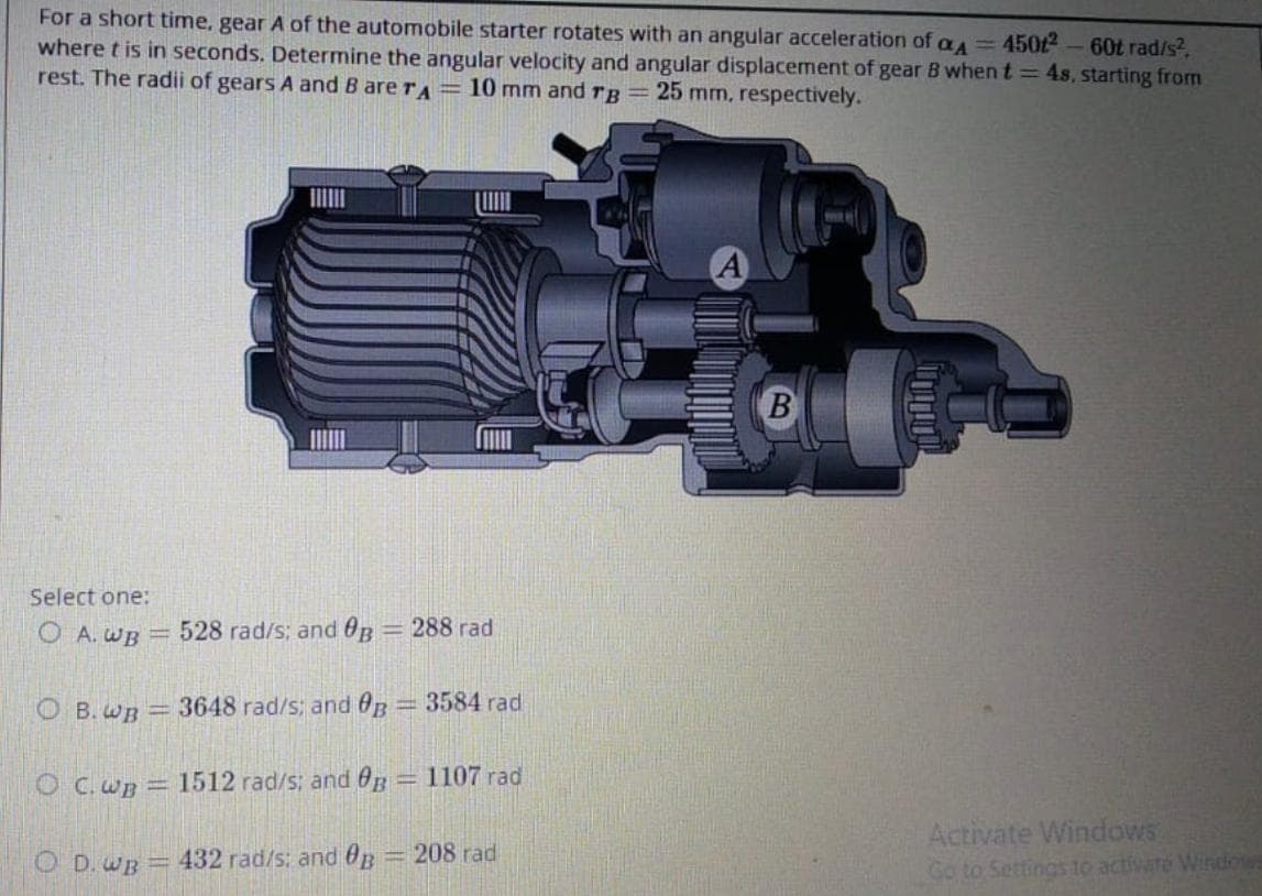 For a short time, gear A of the automobile starter rotates with an angular acceleration of a ==450£2 – 60t rad/s?,
where t is in seconds. Determine the angular velocity and angular displacement of gear B when t= 4s, starting from
rest. The radii of gears A and B are rA =10 mm and rg=25 mm, respectively.
B
Select one:
O A. WB =
528 rad/s; and OB = 288 rad
O B.wB =3648 rad/s; and 0B=
3584 rad
!!
O C. wB = 1512 rad/s; and 0B = 1107 rad
Activate Windows
Go to Settings to activare Windows
O D. wB =432 rad/s: and 0B
=D208 rad
