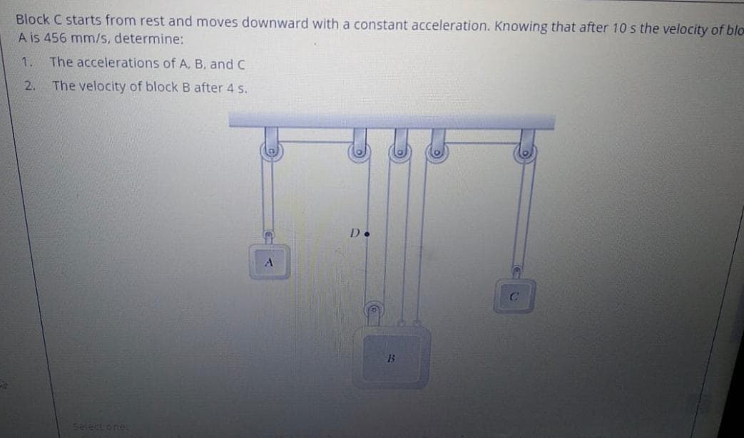 Block C starts from rest and moves downward with a constant acceleration. Knowing that after 10 s the velocity of blo
A is 456 mm/s, determine:
1.
The accelerations of A, B, and C
2.
The velocity of block B after 4 s.
D.
select one
