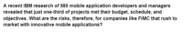 A recent IBM research of 585 mobile application developers and managers
revealed that just one-third of projects met their budget, schedule, and
objectives. What are the risks, therefore, for companies like FIMC that rush to
market with innovative mobile applications?