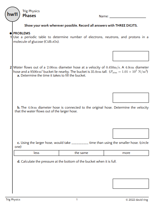 Trig Physics
hw11) Phases
Show your work wherever possible. Record all answers with THREE DIGITS.
PROBLEMS
1 Use a periodic table to determine number of electrons, neutrons, and protons in a
molecule of glucose (C6H12O6).
Name:
2 Water flows out of a 2.00cm diameter hose at a velocity of 0.450m/s. A 4.0cm diameter
hose and a 9500cm³ bucket lie nearby. The bucket is 35.0cm tall. (Patm = 1.01 x 10³ N/m²)
a. Determine the time it takes to fill the bucket.
b. The 4.0cm diameter hose is connected to the original hose. Determine the velocity
that the water flows out of the larger hose.
c. Using the larger hose, would take
one)
Trig Physics
less
the same
d. Calculate the pressure at the bottom of the bucket when it is full.
1
time than using the smaller hose. (circle
more
Ⓒ2022 david ring