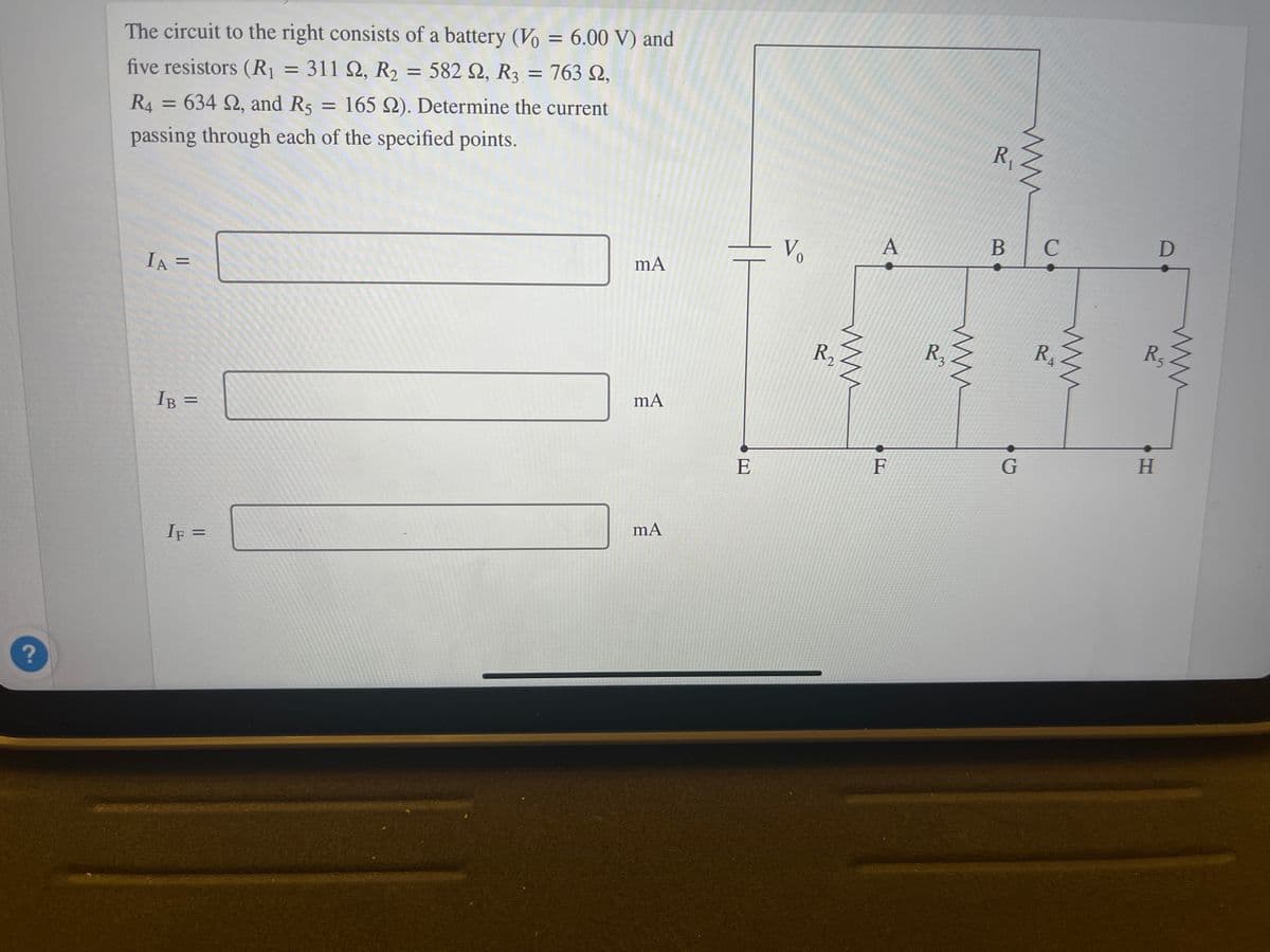 ?
The circuit to the right consists of a battery (Vo = 6.00 V) and
five resistors (R₁ = 311 22, R₂ = 582 92, R3 = 763 ,
R4 = 634 22, and R5
passing through each of the specified points.
IA =
IB =
IF =
= 165 22). Determine the current
mA
mA
mA
E
Vo
R₁₂
www
A
F
R₂
R₁
B
G
C
R₁
4
D
R₁
H
ww