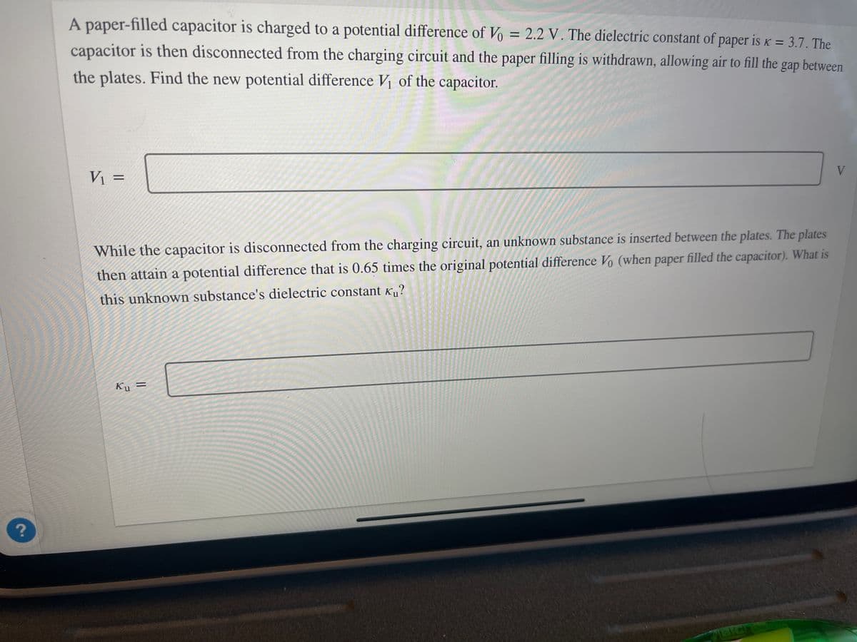 ?
K=
A paper-filled capacitor is charged to a potential difference of Vo = 2.2 V. The dielectric constant of paper is K = 3.7. The
capacitor is then disconnected from the charging circuit and the paper filling is withdrawn, allowing air to fill the gap between
the plates. Find the new potential difference V₁ of the capacitor.
PRIMERE
V₁ =
While the capacitor is disconnected from the charging circuit, an unknown substance is inserted between the plates. The plates
then attain a potential difference that is 0.65 times the original potential difference Vo (when paper filled the capacitor). What is
this unknown substance's dielectric constant Ku?
Ku =
BIG SA
V