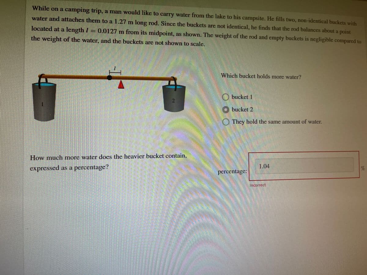 While on a camping trip, a man would like to carry water from the lake to his campsite. He fills two, non-identical buckets with
water and attaches them to a 1.27 m long rod. Since the buckets are not identical, he finds that the rod balances about a point
located at a length = 0.0127 m from its midpoint, as shown. The weight of the rod and empty buckets is negligible compared to
the weight of the water, and the buckets are not shown to scale.
I
2
How much more water does the heavier bucket contain,
expressed as a percentage?
Which bucket holds more water?
Obucket 1
bucket 2
They hold the same amount of water.
percentage:
1.04
Incorrect