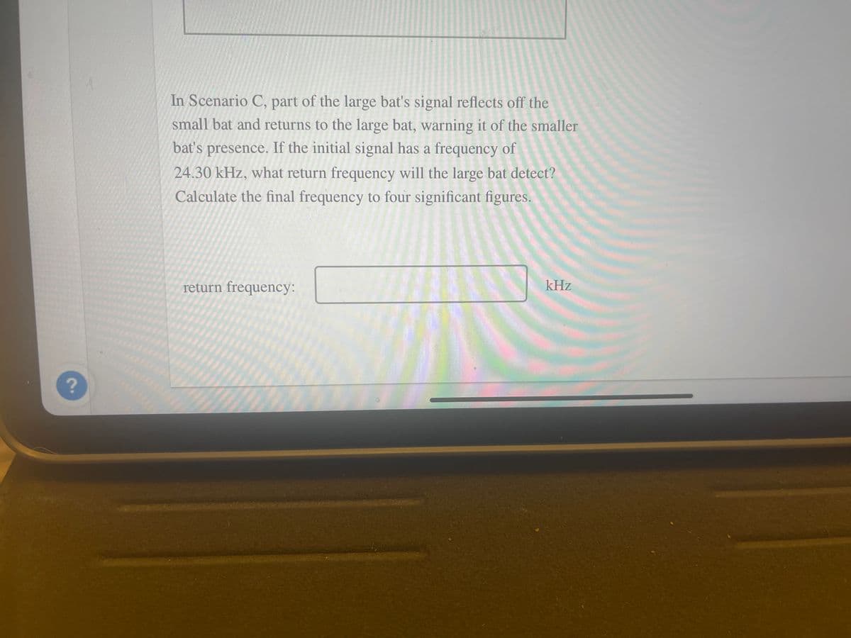 ?
In Scenario C, part of the large bat's signal reflects off the
small bat and returns to the large bat, warning it of the smaller
bat's presence. If the initial signal has a frequency of
24.30 kHz, what return frequency will the large bat detect?
Calculate the final frequency to four significant figures.
return frequency:
kHz