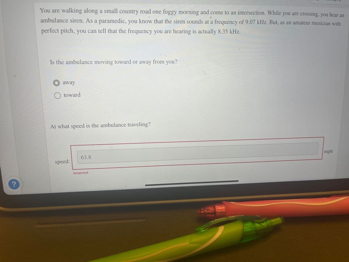 ?
You are walking along a small country road one foggy morning and come to an intersection. While you are crossing, you hear an
ambulance siren. As a paramedic, you know that the siren sounds at a frequency of 9.07 kHz. But, as an amateur musician with
perfect pitch, you can tell that the frequency you are hearing is actually 8.35 kHz.
Is the ambulance moving toward or away from you?
away
O toward
At what speed is the ambulance traveling?
speed:
63.8
Incorrect
mph
