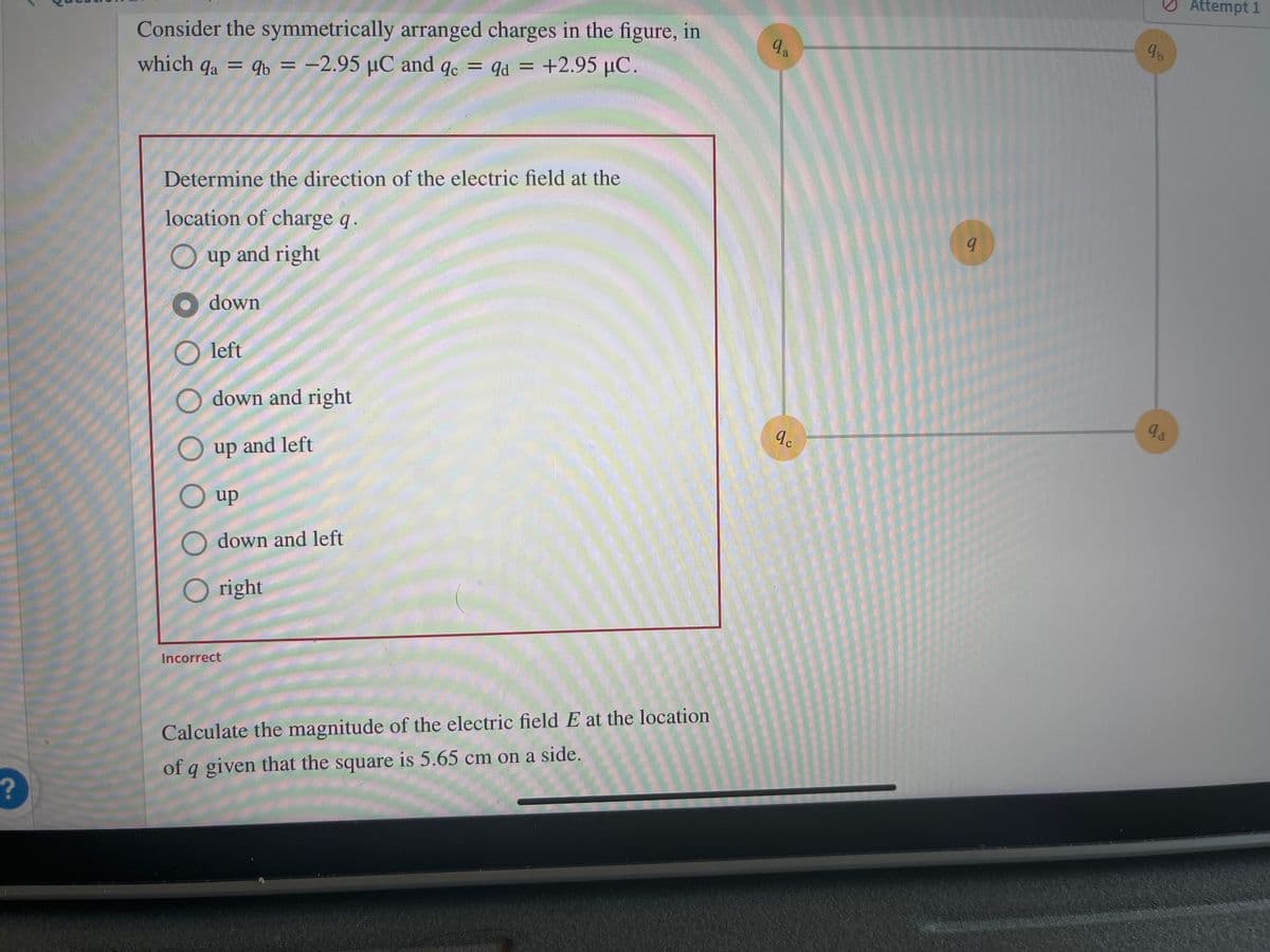 ?
Consider the symmetrically arranged charges in the figure, in
which qa = qb= -2.95 µC and qc = qd = +2.95 µC.
9d
Determine the direction of the electric field at the
location of charge q.
O up and right
down
Oleft
Odown and right
O up and left
O up
O
down and left
O right
Incorrect
Calculate the magnitude of the electric field E at the location
of q given that the square is 5.65 cm on a side.
9a
qc
9
9b
qa
Attempt 1