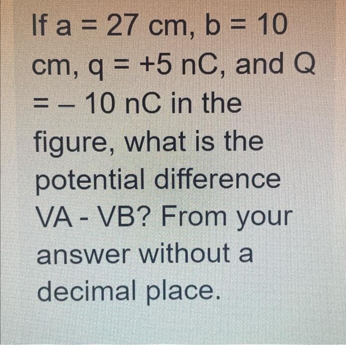 If a = 27 cm, b = 10
cm, q = +5 nC, and Q
10 nC in the
%3D
%3D
figure, what is the
potential difference
VA - VB? From your
answer without a
decimal place.
