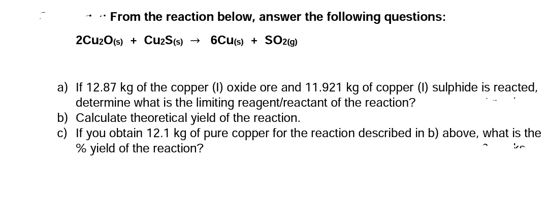 • From the reaction below, answer the following questions:
2Cu2O(s) + CuzS(s)
6Cu(s) + SO2(g)
a) If 12.87 kg of the copper (1) oxide ore and 11.921 kg of copper (I) sulphide is reacted,
determine what is the limiting reagent/reactant of the reaction?
b) Calculate theoretical yield of the reaction.
c) If you obtain 12.1 kg of pure copper for the reaction described in b) above, what is the
% yield of the reaction?
