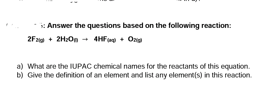 3: Answer the questions based on the following reaction:
2F2(g) + 2H2O1) →
4HF(aq) + O2(g)
a) What are the IUPAC chemical names for the reactants of this equation.
b) Give the definition of an element and list any element(s) in this reaction.
