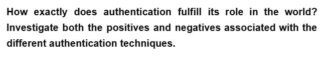 How exactly does authentication fulfill its role in the world?
Investigate both the positives and negatives associated with the
different authentication techniques.