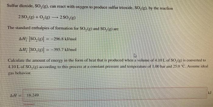 Sulfur dioxide, SO, (g), can react with oxygen to produce sulfur trioxide, SO, (g), by the reaction
2 SO, (g) + 0,(g) → 2 SO,(g)
The standard enthalpies of formation for SO,(g) and SO, (g) are
AH; [SO,()
= -296.8 kJ/mol
AH; SO,( = -395.7 kJ/mol
Calculate the amount of energy in the form of heat that is produced when a volume of 4.10 L of SO, (g) is converted to
4.10 L of SO, (g) according to this process at a constant pressure and temperature of 1.00 bar and 25.0 °C. Assume ideal
gas behavior.
kJ
AL =
18.249
incbrcect
