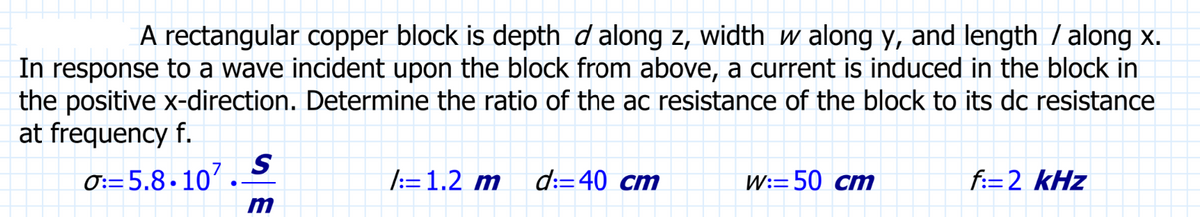 A rectangular copper block is depth d along z, width w along y, and length / along x.
In response to a wave incident upon the block from above, a current is induced in the block in
the positive x-direction. Determine the ratio of the ac resistance of the block to its dc resistance
at frequency f.
0: 5.8.107.-
S
m
/:=1.2 m d: 40 cm
W: 50 cm
f:=2 kHz