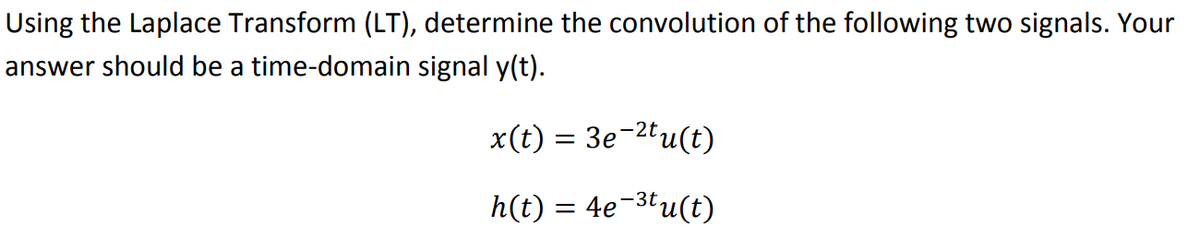 Using the Laplace Transform (LT), determine the convolution of the following two signals. Your
answer should be a time-domain signal y(t).
x(t) = 3e-2tu(t)
h(t) = 4e¯³tu(t)