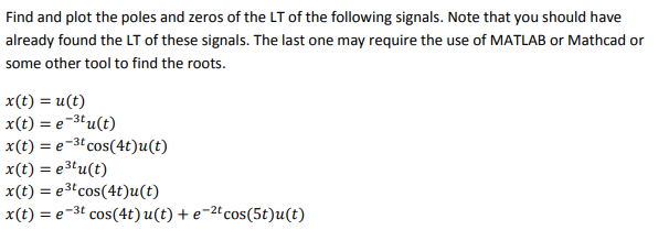 Find and plot the poles and zeros of the LT of the following signals. Note that you should have
already found the LT of these signals. The last one may require the use of MATLAB or Mathcad or
some other tool to find the roots.
x (t) = u(t)
x(t) = e-³tu(t)
x(t) = e-³t cos(4t)u(t)
е
x(t) = e³tu(t)
x(t) = e³t cos(4t)u(t)
x(t) = e-³t cos(4t) u(t) + e-2t cos(5t)u(t)