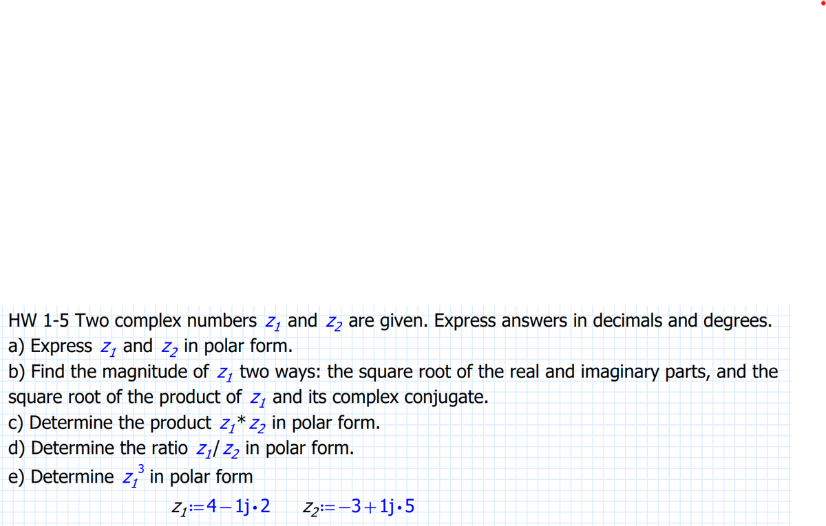 HW 1-5 Two complex numbers z₁ and 2₂ are given. Express answers in decimals and degrees.
a) Express z, and z, in polar form.
b) Find the magnitude of z, two ways: the square root of the real and imaginary parts, and the
square root of the product of z₁ and its complex conjugate.
c) Determine the product Z₁* Z₂ in polar form.
d) Determine the ratio z₁/ Z₂ in polar form.
3
e) Determine z, in polar form
Z₁:=4–1j.2
Z₂:=-3+1j.5