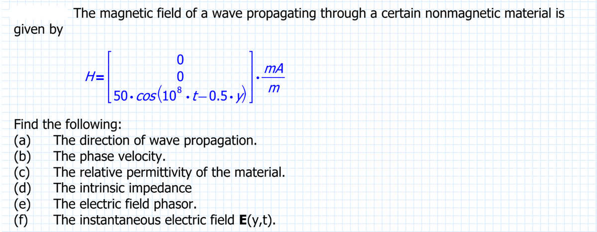 The magnetic field of a wave propagating through a certain nonmagnetic material is
given by
H=
(f)
0
0
50.cos(108.t-0.5-y)
Find the following:
(a) The direction of wave propagation.
The phase velocity.
(b)
mA
m
The relative permittivity of the material.
The intrinsic impedance
The electric field phasor.
The instantaneous electric field E(y,t).