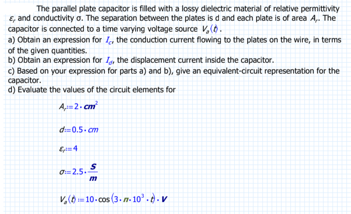 The parallel plate capacitor is filled with a lossy dielectric material of relative permittivity
E, and conductivity o. The separation between the plates is d and each plate is of area A,. The
capacitor is connected to a time varying voltage source V₂ (t).
a) Obtain an expression for I, the conduction current flowing to the plates on the wire, in terms
of the given quantities.
b) Obtain an expression for I, the displacement current inside the capacitor.
c) Based on your expression for parts a) and b), give an equivalent-circuit representation for the
capacitor.
d) Evaluate the values of the circuit elements for
A:=2.cm²
d:=0.5.cm
Ex:=4
S
0:=2.5.-
2.5.
V₂(t)=10.cos (3.77-10³.t). V