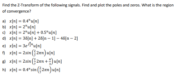 Find the Z-Transform of the following signals. Find and plot the poles and zeros. What is the region
convergence?
of
a) x[n] = 0.4¹¹u[n]
b) x[n] = 2¹u[n]
c) x[n] = 2¹u[n] + 0.5¹u[n]
d) x[n] = 38[n] + 28[n − 1] − 48[n - 2]
e) x[n] = 3e¹u[n]
f) x[n] = 2sin (2nn) u[n]
g) x[n] = 2sin (2πn +)u[n]
h) x[n] = 0.4¹ sin (2nn) u[n]