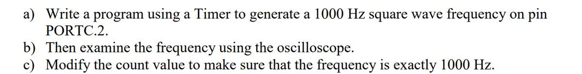 a) Write a program using a Timer to generate a 1000 Hz square wave frequency on pin
PORTC.2.
b) Then examine the frequency using the oscilloscope.
c) Modify the count value to make sure that the frequency is exactly 1000 Hz.