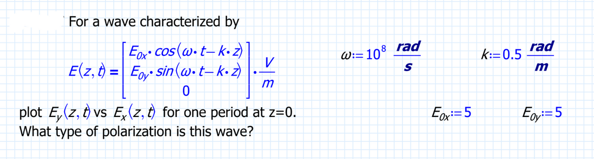 For a wave characterized by
Eox cos(w.t-k-z)
E(z, t) = Eoysin (w.t_k.z)
V
m
0
plot E, (z, t) vs Exz, t) for one period at z=0.
What type of polarization is this wave?
= 108
8
W:=
rad
S
Ex:=5
k:=0.5
rad
m
Egy:=5