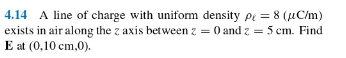 4.14 A line of charge with uniform density pe = 8 (µC/m)
exists in air along the z axis between z = 0 and z = 5 cm. Find
E at (0,10 cm,0).