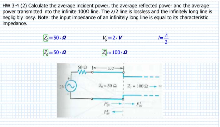 HW 3-4 (2) Calculate the average incident power, the average reflected power and the average
power transmitted into the infinite 10002 line. The X/2 line is lossless and the infinitely long line is
negligibly lossy. Note: the input impedance of an infinitely long line is equal to its characteristic
impedance.
Z: 50.2
Z=50-2
V=2.V
Z: 100-2
50022
Mo
26-5052
t.
= 100 42
1=
T
1
2