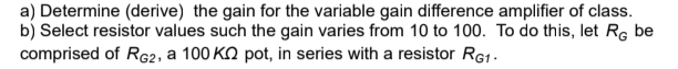a) Determine (derive) the gain for the variable gain difference amplifier of class.
b) Select resistor values such the gain varies from 10 to 100. To do this, let RG be
comprised of RG2, a 100 K pot, in series with a resistor RG1.
