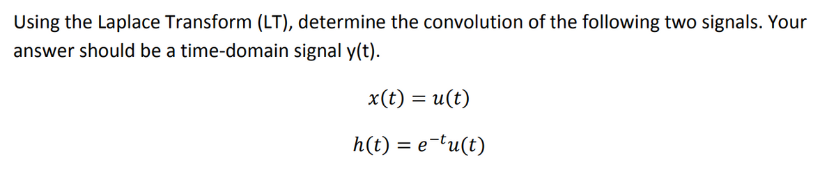 Using the Laplace Transform (LT), determine the convolution of the following two signals. Your
answer should be a time-domain signal y(t).
x(t) = u(t)
h(t) = e-tu(t)