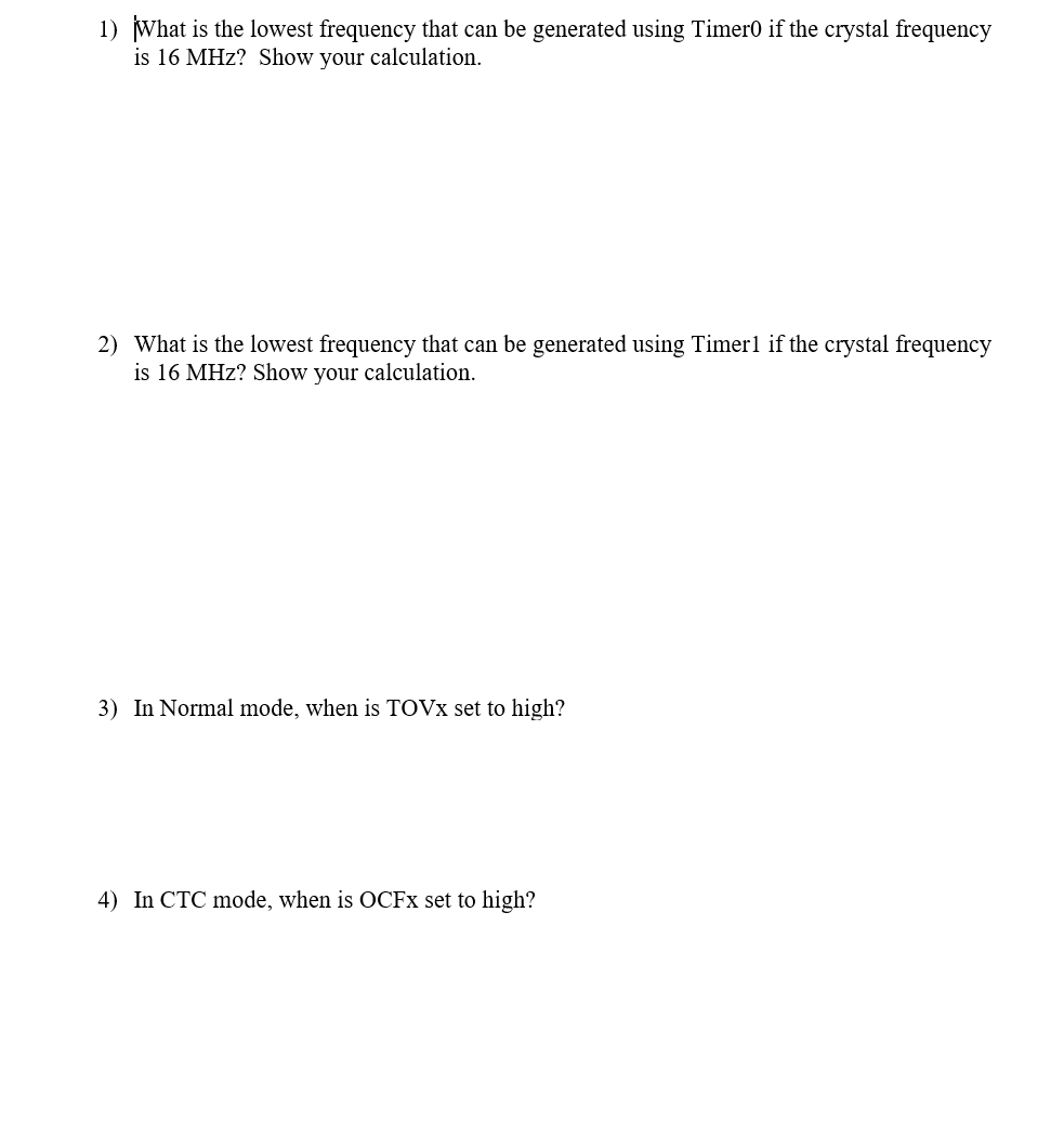 1) What is the lowest frequency that can be generated using Timer0 if the crystal frequency
is 16 MHz? Show your calculation.
2) What is the lowest frequency that can be generated using Timer1 if the crystal frequency
is 16 MHz? Show your calculation.
3) In Normal mode, when is TOVX set to high?
4) In CTC mode, when is OCFX set to high?