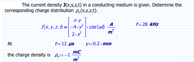 The current density J(x,y,z,t) in a conducting medium is given. Determine the
corresponding charge distribution p(x,y,z,t).
z.y
J(x,y,z, t)=-4..cos(wt)
2.x²
At
A
t:=12 us y:=0.2.mm
mc
the charge density is =-11 3
m
4
m
f:=28 kHz