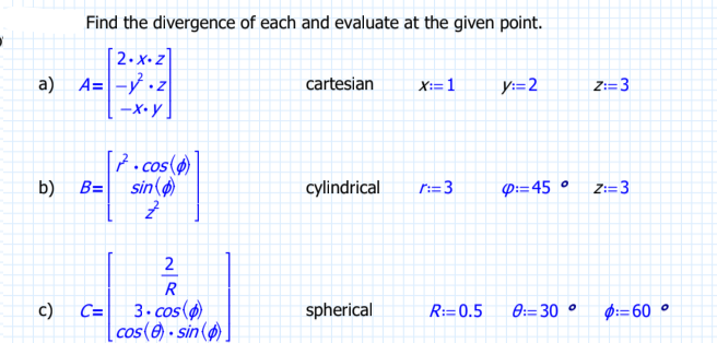 a)
Find the divergence of each and evaluate at the given point.
[2.xz]
A= -².z
-x.y
b) B=
c)
7.cos(
sin
Z
2
R
C= 3.cos(p)
cos(8) sin().
cartesian
cylindrical
spherical
X:=1
r:=3
y:=2
4:=45°
R: 0.5 8: 30 °
Z:=3
Z:=3
$: 60°