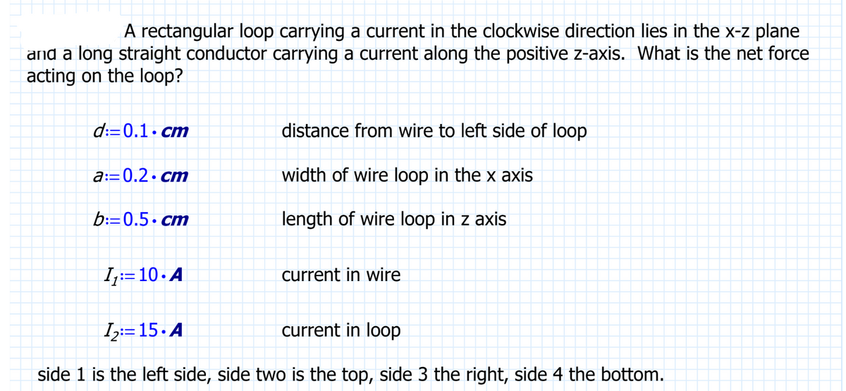 A rectangular loop carrying a current in the clockwise direction lies in the x-z plane
and a long straight conductor carrying a current along the positive z-axis. What is the net force
acting on the loop?
d:=0.1.cm
a:=0.2.cm
b:=0.5 cm
1₁:10. A
distance from wire to left side of loop
width of wire loop in the x axis
length of wire loop in z axis
current in wire
12: 15.A
current in loop
side 1 is the left side, side two is the top, side 3 the right, side 4 the bottom.