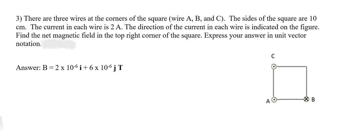 3) There are three wires at the corners of the square (wire A, B, and C). The sides of the square are 10
cm. The current in each wire is 2 A. The direction of the current in each wire is indicated on the figure.
Find the net magnetic field in the top right corner of the square. Express your answer in unit vector
notation.
Answer: B = 2 x 10-6 i + 6 x 10-6 j T
A
C
B