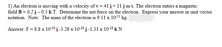 1) An electron is moving with a velocity of v=41 į+ 11 j m/s. The electron enters a magnetic
field B = 0.2 j - 0.5 k T. Determine the net force on the electron. Express your answer in unit vector
notation. Note: The mass of the electron is 9.11 x 10-³1 kg.
Answer: F = 8.8 x 10-1⁹ į-3.28 x 10-18 j-1.31 x 10-¹8 kN