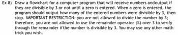 Ex 8) Draw a flowchart for a computer program that will receive numbers andoutput if
they are divisible by 3 or not until a zero is entered. When a zero is entered, the
program should output how many of the entered numbers were divisible by 3, then
stop. IMPORTANT RESTRICTION: you are not allowed to divide the number by 3;
therefore, you are not allowed to use the remainder operator (%) over 3 to verify
through the remainder if the number is divisible by 3. You may use any other math
trick you wish.