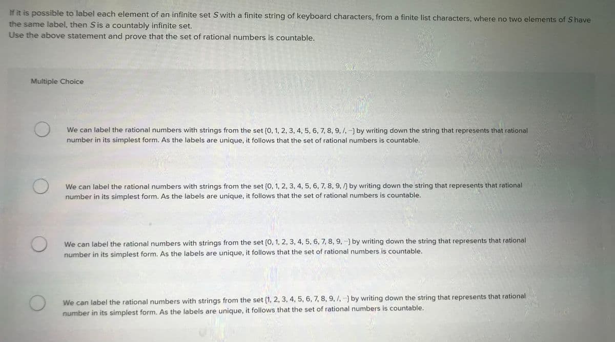 If it is possible to label each element of an infinite set S with a finite string of keyboard characters, from a finite list characters, where no two elements of S have
the same label, then S is a countably infinite set.
Use the above statement and prove that the set of rational numbers is countable.
Multiple Choice
O
We can label the rational numbers with strings from the set {0, 1, 2, 3, 4, 5, 6, 7, 8, 9, /, -] by writing down the string that represents that rational
number in its simplest form. As the labels are unique, it follows that the set of rational numbers is countable.
We can label the rational numbers with strings from the set {0, 1, 2, 3, 4, 5, 6, 7, 8, 9, /] by writing down the string that represents that rational
number in its simplest form. As the labels are unique, it follows that the set of rational numbers is countable.
O
We can label the rational numbers with strings from the set {0, 1, 2, 3, 4, 5, 6, 7, 8, 9, -] by writing down the string that represents that rational
number in its simplest form. As the labels are unique, it follows that the set of rational numbers is countable.
O
We can label the rational numbers with strings from the set {1, 2, 3, 4, 5, 6, 7, 8, 9, /, -] by writing down the string that represents that rational
number in its simplest form. As the labels are unique, it follows that the set of rational numbers is countable.