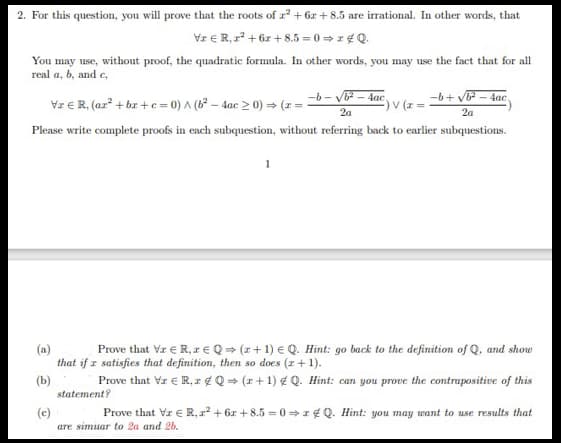 2. For this question, you will prove that the roots of r²+6x+8.5 are irrational. In other words, that
VxR, x²+6x+8.5=0⇒2Q.
You may use, without proof, the quadratic formula. In other words, you may use the fact that for all
real a, b, and c,
-b-√√b2-4ac
2a
-b+√√b2-4ac
-) V (x=
2a
Vr € R, (ar² + bx + c = 0) A (62-4ac > 0) (1 =
Please write complete proofs in each subquestion, without referring back to earlier subquestions.
(a)
(b)
(c)
Prove that VrЄR,Q(z+1) Q. Hint: go back to the definition of Q, and show
that if x satisfies that definition, then so does (z+1).
Prove that Vz ER, Q(x+1) Q. Hint: can you prove the contrapositive of this
statement?
Prove that VrЄR,²+6x+8.5=0&Q. Hint: you may want to use results that
are simuar to 2a and 2b.