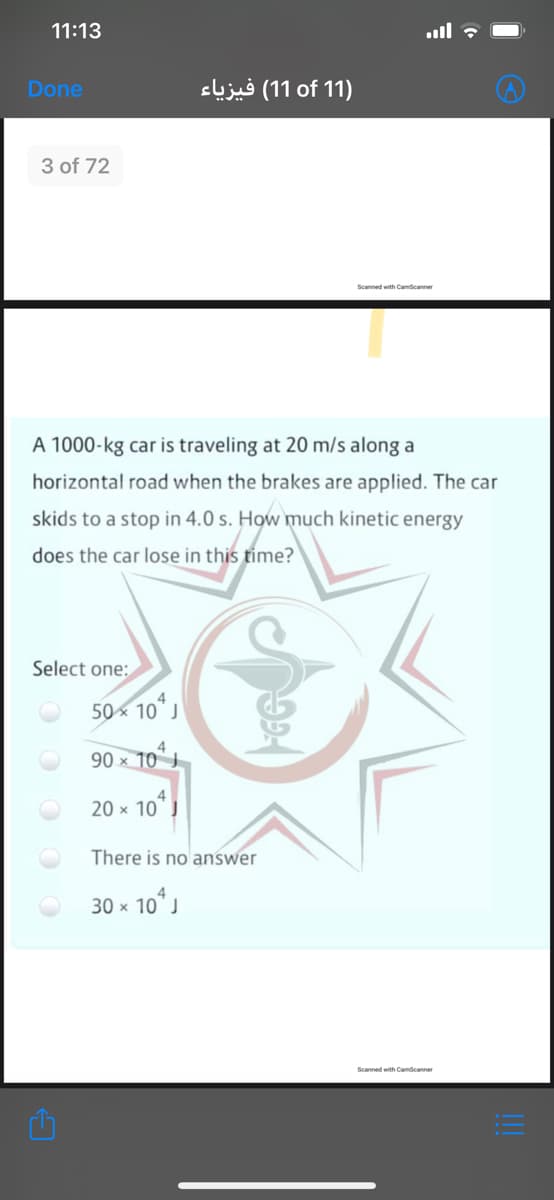 11:13
ull ?
Done
cljug (11 of 11)
3 of 72
Scanned with Camscanner
A 1000-kg car is traveling at 20 m/s along a
horizontal road when the brakes are applied. The car
skids to a stop in 4.0 s. How much kinetic energy
does the car lose in this time?
Select one:
50x 10
90 x 10
20 x 10
There is no answer
30 x 10 J
Scanned with Camscanner
!!

