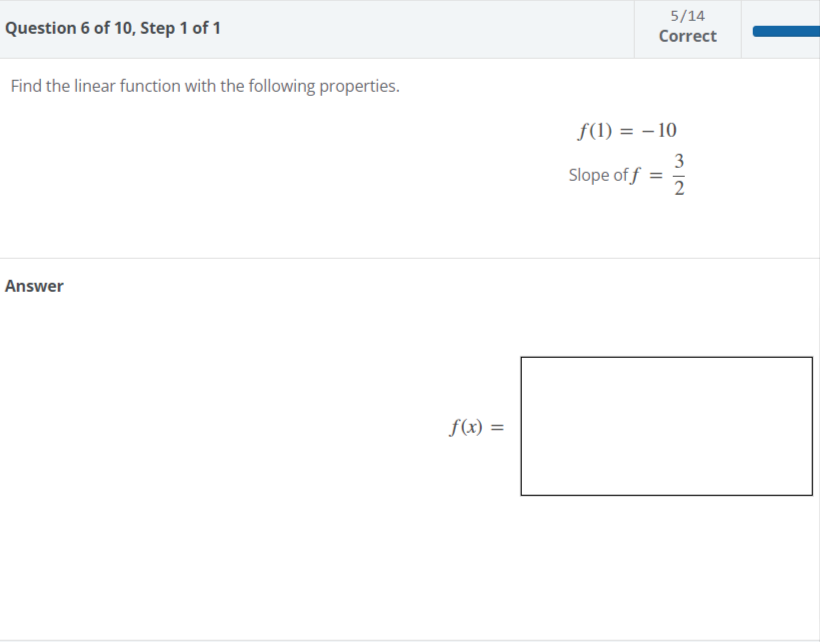 Question 6 of 10, Step 1 of 1
Find the linear function with the following properties.
Answer
f(x) =
5/14
Correct
f(1) = -10
3
Slope of f =
2