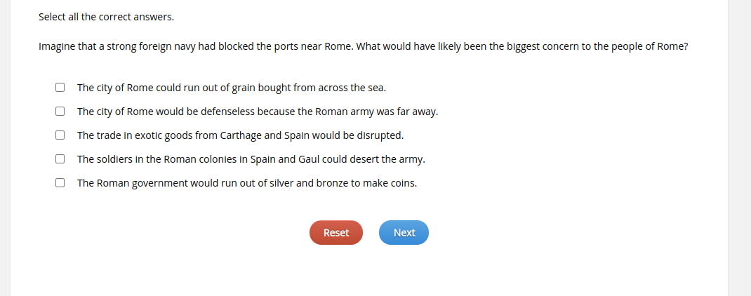 Select all the correct answers.
Imagine that a strong foreign navy had blocked the ports near Rome. What would have likely been the biggest concern to the people of Rome?
The city of Rome could run out of grain bought from across the sea.
The city of Rome would be defenseless because the Roman army was far away.
The trade in exotic goods from Carthage and Spain would be disrupted.
The soldiers in the Roman colonies in Spain and Gaul could desert the army.
The Roman government would run out of silver and bronze to make coins.
Reset
Next
O O
