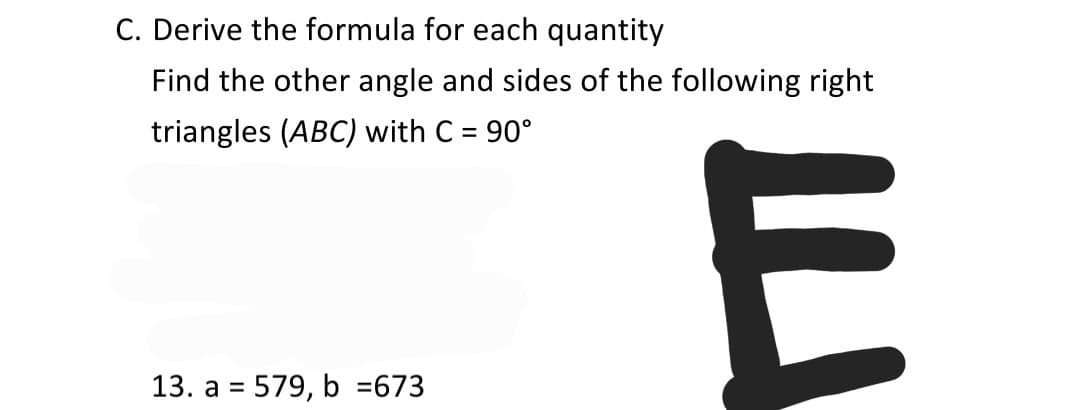 C. Derive the formula for each quantity
Find the other angle and sides of the following right
triangles (ABC) with C = 90°
%3D
13. a = 579, b =673
%3D
