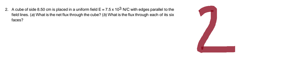 2. A cube of side 8.50 cm is placed in a uniform field E = 7.5 x 103 N/C with edges parallel to the
field lines. (a) What is the net flux through the cube? (b) What is the flux through each of its six
faces?
2