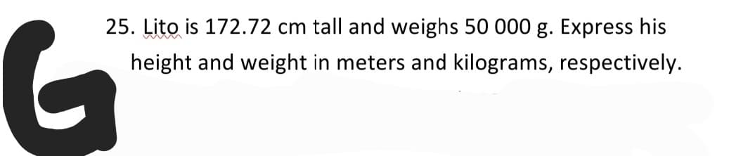 25. Lito is 172.72 cm tall and weighs 50 000 g. Express his
height and weight in meters and kilograms, respectively.
