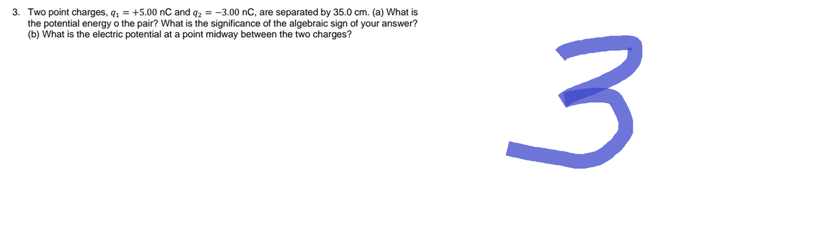 3. Two point charges, q₁ = +5.00 nC and q2 = -3.00 nC, are separated by 35.0 cm. (a) What is
the potential energy o the pair? What is the significance of the algebraic sign of your answer?
(b) What is the electric potential at a point midway between the two charges?
3