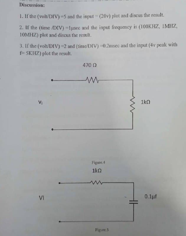 Discussion:
1. If the (volt/DIV) =5 and the input (20v) plot and discus the result.
2. If the (time /DIV) =1usec and the input frequency is (100KHZ, IMHZ,
10MHZ) plot and discus the result.
3. If the (volt/DIV) =2 and (time/DIV) =0.2msec and the input (4v peak with
f= 5KHZ) plot the result.
470 Q
Vị
1kn
Figure.4
1k0
VI
0.1pf
Figure.5
