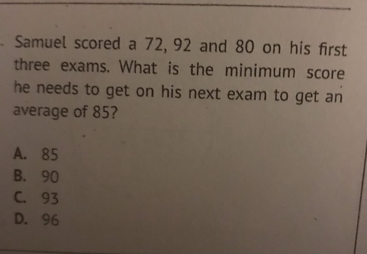 Samuel scored a 72, 92 and 80 on his first
three exams. What is the minimum score
he needs to get on his next exam to get an
average of 85?
A. 85
B. 90
C. 93
D. 96
