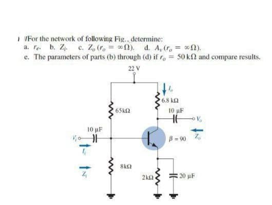 I IFor the network of following Fig.. determine:
a. re. b. Z. c. Z, (r, 2). d. A, (r, = 02).
e. The parameters of parts (b) through (d) if r, = 50 k2 and compare results.
22 V
6.8 ka
65k2
10 uF
10 uF
B= 90 7
2k2
20 uF
