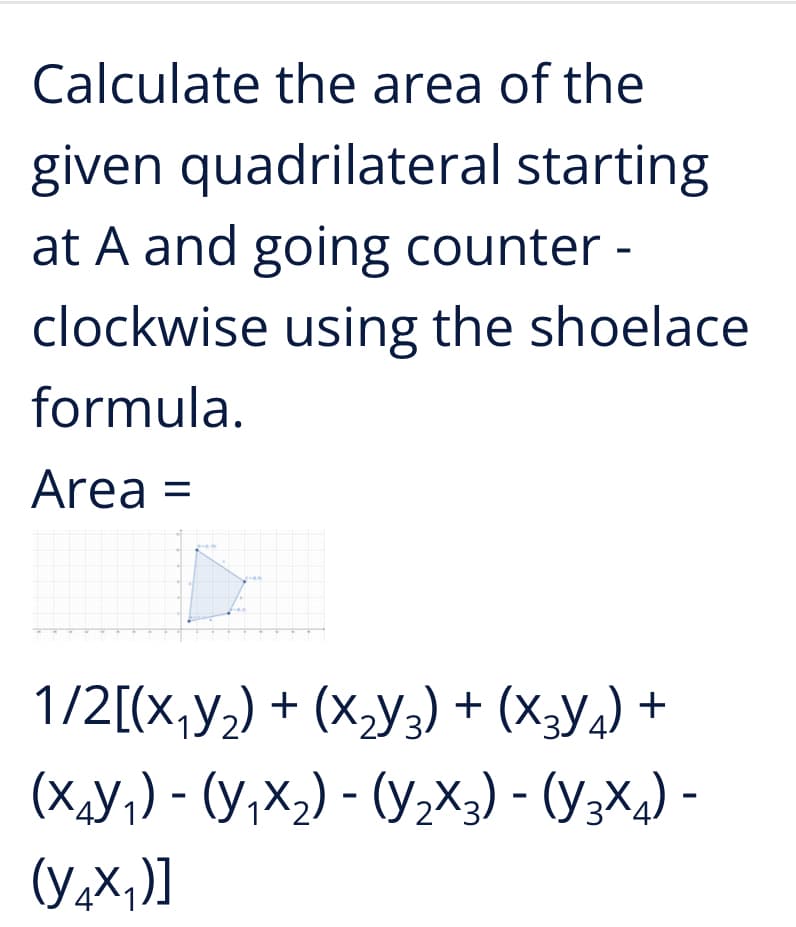 Calculate the area of the
given quadrilateral starting
at A and going counter -
clockwise using the shoelace
formula.
Area =
1/2[(х,У,) + (х,у,) + (х,у.) +
(х,У,) - (у,х,) -(ух,) - (у;X,) -
